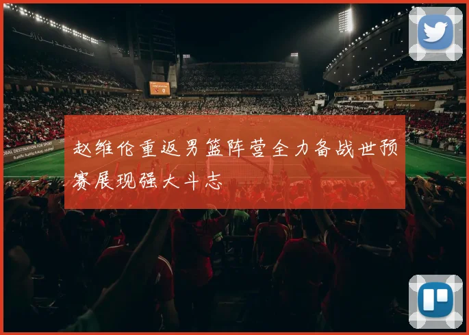 赵维伦重返男篮阵营全力备战世预赛展现强大斗志