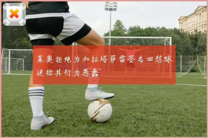莱奥拒绝为加拉塔萨雷签名回怼球迷称其行为愚蠢