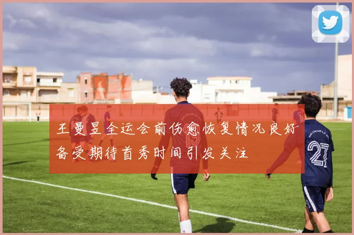 王曼昱全运会前伤愈恢复情况良好备受期待首秀时间引发关注
