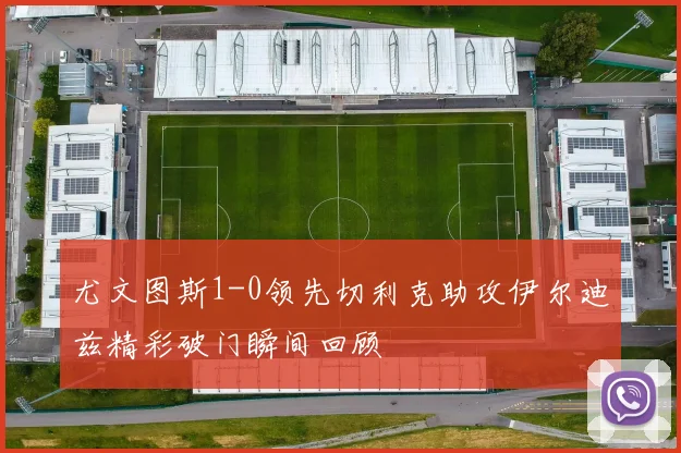 尤文图斯1-0领先切利克助攻伊尔迪兹精彩破门瞬间回顾