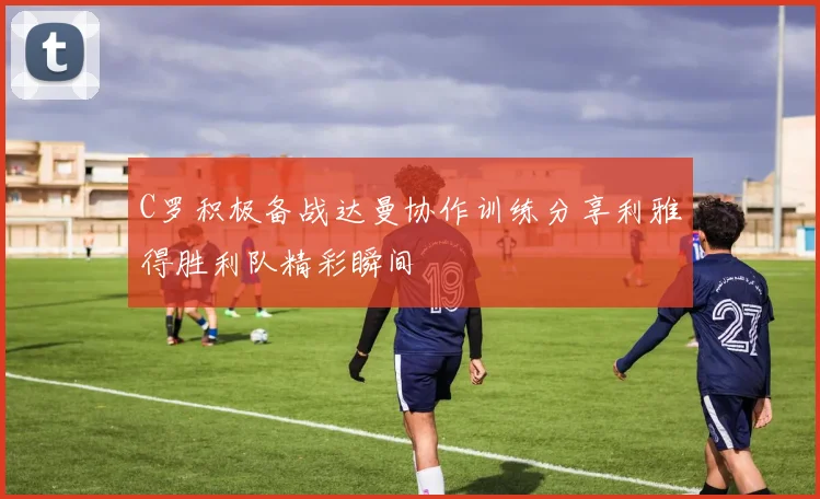 C罗积极备战达曼协作训练分享利雅得胜利队精彩瞬间