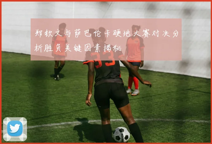 郑钦文与萨巴伦卡硬地大赛对决分析胜负关键因素揭秘
