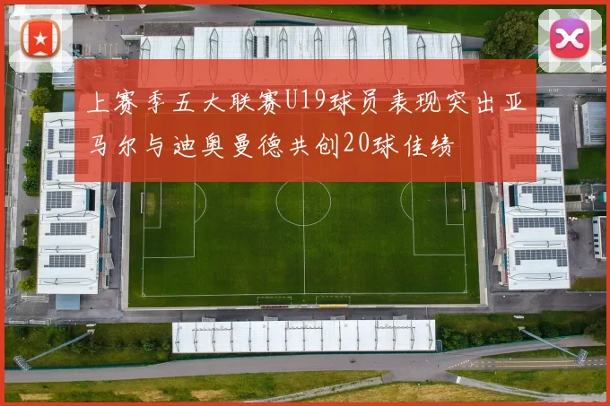 上赛季五大联赛U19球员表现突出亚马尔与迪奥曼德共创20球佳绩
