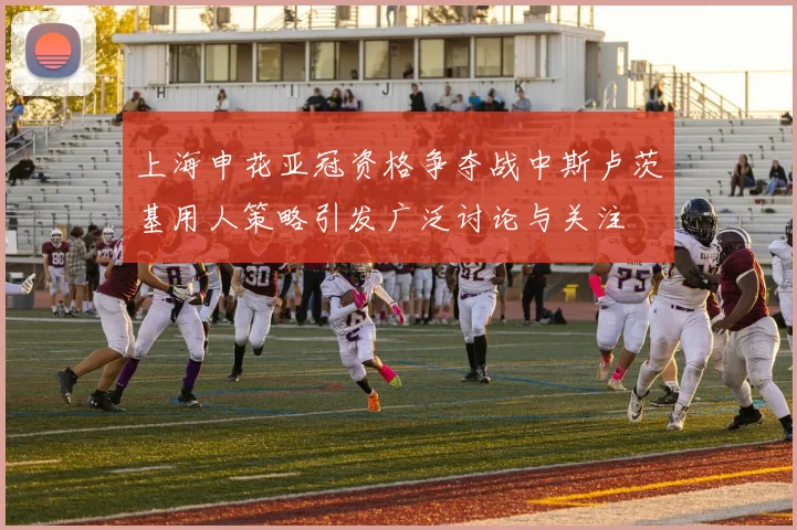 上海申花亚冠资格争夺战中斯卢茨基用人策略引发广泛讨论与关注