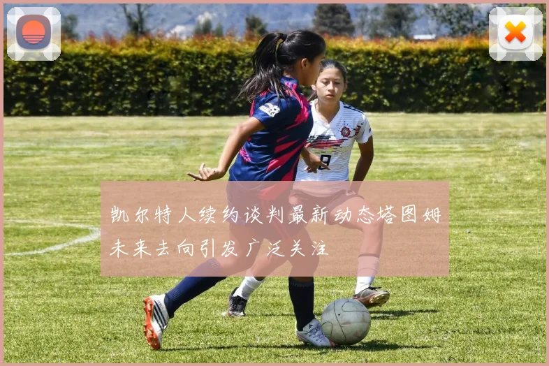 凯尔特人续约谈判最新动态塔图姆未来去向引发广泛关注