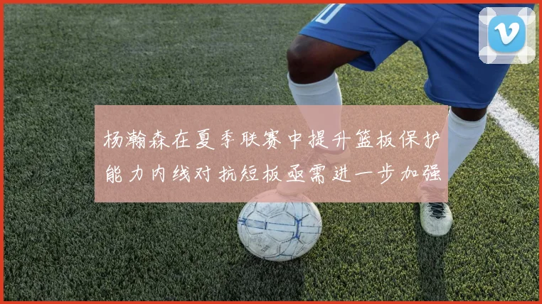杨瀚森在夏季联赛中提升篮板保护能力内线对抗短板亟需进一步加强