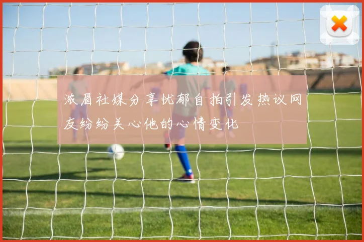 浓眉社媒分享忧郁自拍引发热议网友纷纷关心他的心情变化