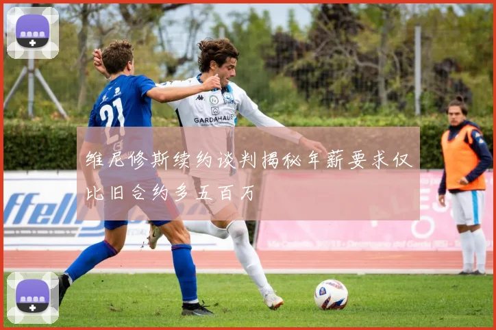 维尼修斯续约谈判揭秘年薪要求仅比旧合约多五百万