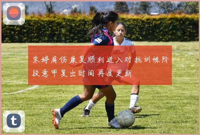 朱婷肩伤康复顺利进入对抗训练阶段意甲复出时间再度更新