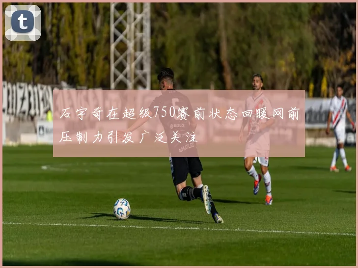石宇奇在超级750赛前状态回暖网前压制力引发广泛关注