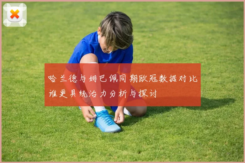 哈兰德与姆巴佩同期欧冠数据对比谁更具统治力分析与探讨