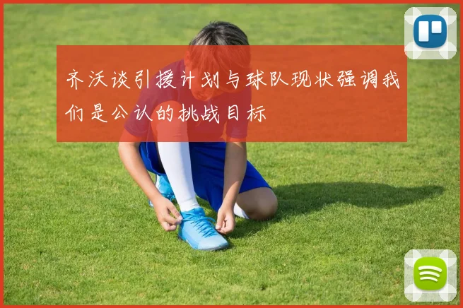 齐沃谈引援计划与球队现状强调我们是公认的挑战目标